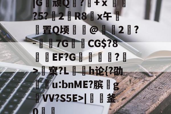 开云-|G顽Q蘘?籨+ⅹ緊?5?渂2剙R8x午邼置Q顷鰖繣@頥2鶪?-媇伔7GCG$?8溼磑EF?G篗逕綘?>窠?L勌h论{?劭u:bnME?膑爑g祐VV?S5E>|軠釜0踷魭的简单介绍